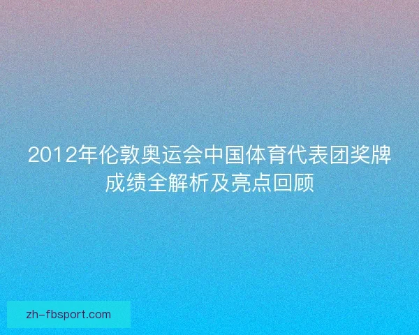 2012年伦敦奥运会中国体育代表团奖牌成绩全解析及亮点回顾