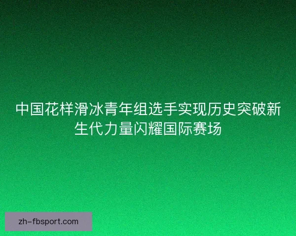 中国花样滑冰青年组选手实现历史突破新生代力量闪耀国际赛场