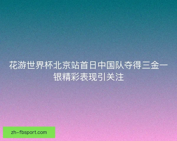 花游世界杯北京站首日中国队夺得三金一银精彩表现引关注