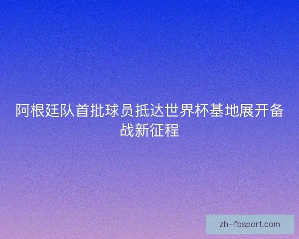 阿根廷队首批球员抵达世界杯基地展开备战新征程