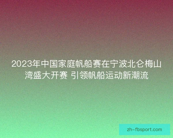 2023年中国家庭帆船赛在宁波北仑梅山湾盛大开赛 引领帆船运动新潮流