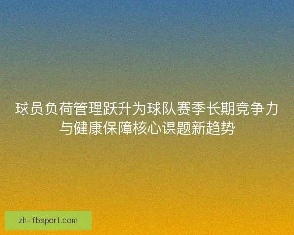 球员负荷管理跃升为球队赛季长期竞争力与健康保障核心课题新趋势
