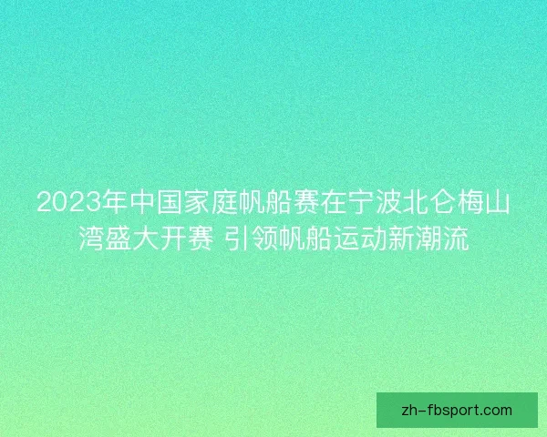 2023年中国家庭帆船赛在宁波北仑梅山湾盛大开赛 引领帆船运动新潮流