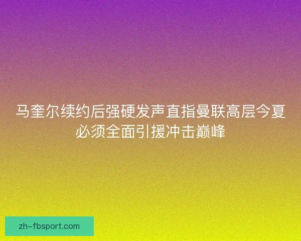 马奎尔续约后强硬发声直指曼联高层今夏必须全面引援冲击巅峰