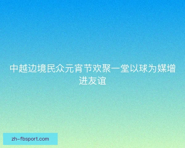 中越边境民众元宵节欢聚一堂以球为媒增进友谊