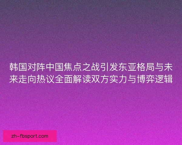 韩国对阵中国焦点之战引发东亚格局与未来走向热议全面解读双方实力与博弈逻辑
