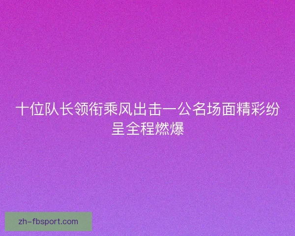 十位队长领衔乘风出击一公名场面精彩纷呈全程燃爆