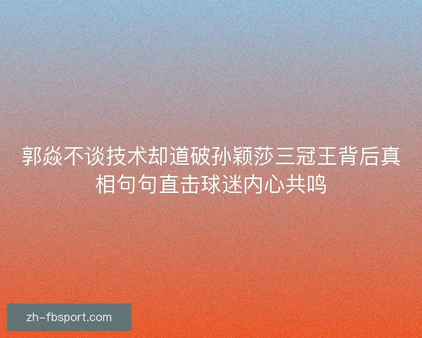 郭焱不谈技术却道破孙颖莎三冠王背后真相句句直击球迷内心共鸣