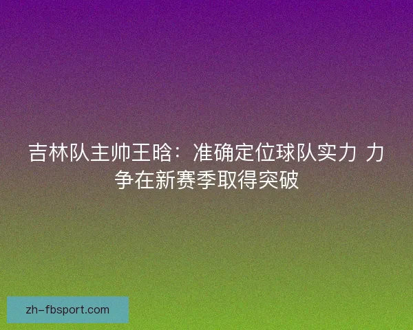 吉林队主帅王晗：准确定位球队实力 力争在新赛季取得突破
