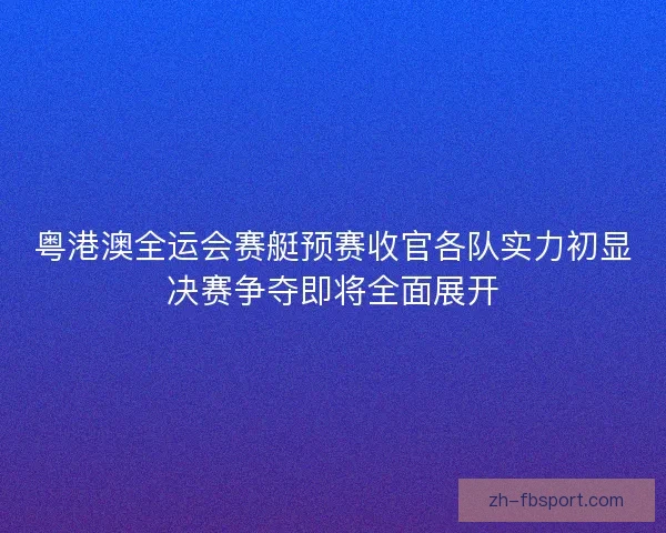粤港澳全运会赛艇预赛收官各队实力初显决赛争夺即将全面展开