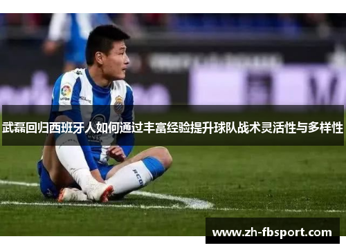 武磊回归西班牙人如何通过丰富经验提升球队战术灵活性与多样性