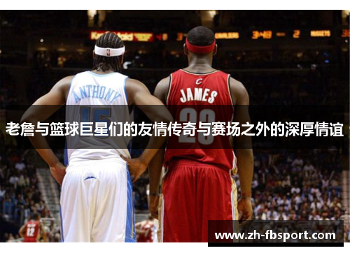 老詹与篮球巨星们的友情传奇与赛场之外的深厚情谊