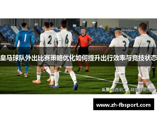 皇马球队外出比赛策略优化如何提升出行效率与竞技状态