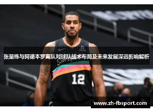 张呈栋与阿德本罗离队对球队战术布局及未来发展深远影响解析
