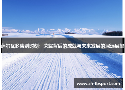 萨尔瓦多告别时刻：荣耀背后的成就与未来发展的深远展望