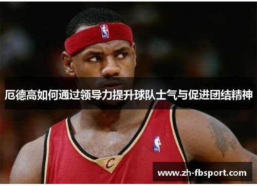 厄德高如何通过领导力提升球队士气与促进团结精神