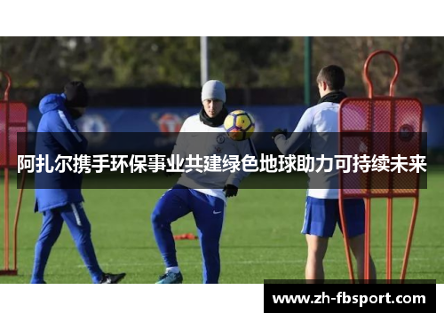 阿扎尔携手环保事业共建绿色地球助力可持续未来